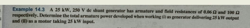 Example 14.3 A 25 kW, 250 V de shunt generator has armature and field resistances of 0.06 2 and 100
respectively. Determine the total armature power developed when working (i) as generator delivering 25 kW output
and (ii) as a motor taking 25 kW input.