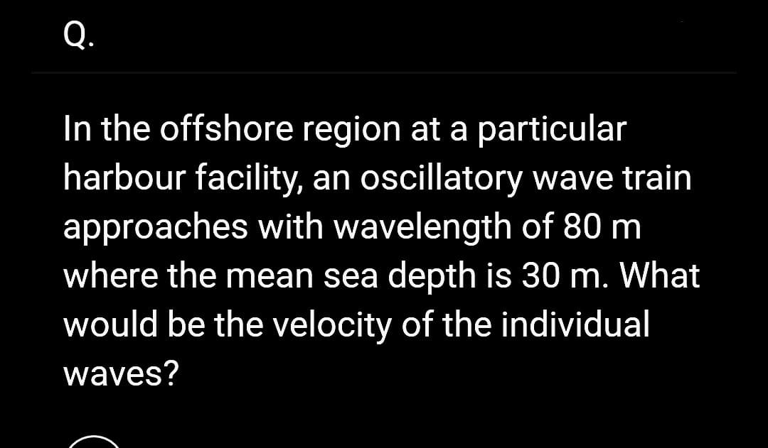 Q.
In the offshore region at a particular
harbour facility, an oscillatory wave train
approaches with wavelength of 80 m
where the mean sea depth is 30 m. What
would be the velocity of the individual
waves?
c