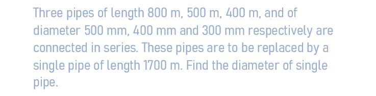 Three pipes of length 800 m, 500 m, 400 m, and of
diameter 500 mm, 400 mm and 300 mm respectively are
connected in series. These pipes are to be replaced by a
single pipe of length 1700 m. Find the diameter of single
pipe.