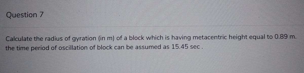 Question 7
Calculate the radius of gyration (in m) of a block which is having metacentric height equal to 0.89 m.
the time period of oscillation of block can be assumed as 15.45 sec.