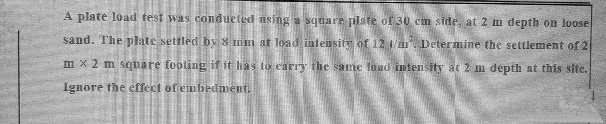 A plate load test was conducted using a square plate of 30 cm side, at 2 m depth on loose
sand. The plate settled by 8 mm at load intensity of 12 t/m². Determine the settlement of 2
mx 2 m square footing if it has to carry the same load intensity at 2 m depth at this site.
Ignore the effect of embedment.