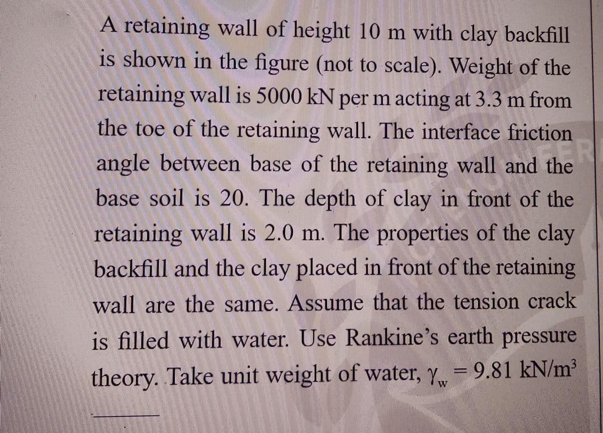 A retaining wall of height 10 m with clay backfill
is shown in the figure (not to scale). Weight of the
retaining wall is 5000 kN per m acting at 3.3 m from
the toe of the retaining wall. The interface friction
ER
angle between base of the retaining wall and the
base soil is 20. The depth of clay in front of the
retaining wall is 2.0 m. The properties of the clay
backfill and the clay placed in front of the retaining
wall are the same. Assume that the tension crack
is filled with water. Use Rankine's earth pressure
theory. Take unit weight of water, Y = 9.81 kN/m³
Yw