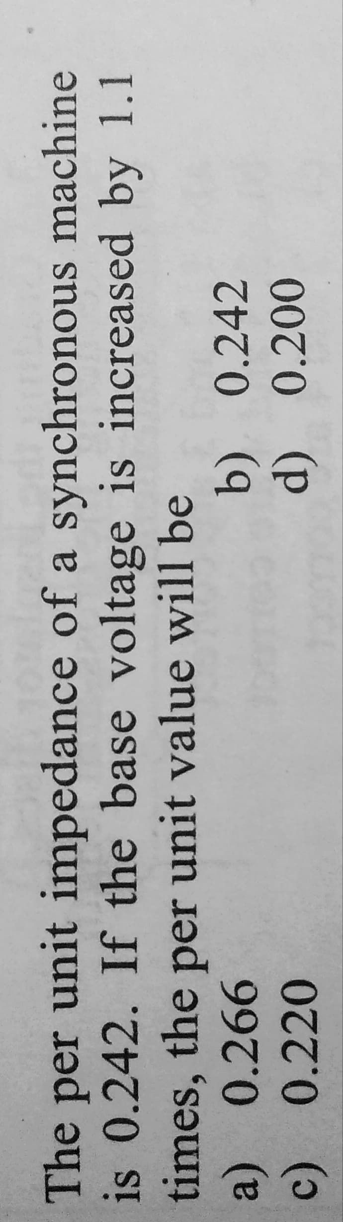 machine
The per unit impedance of a synchronous
is 0.242. If the base voltage is increased by 1.1
times, the per unit value will be
a) 0.266
c)
0.220
b)
0.242
d) 0.200
