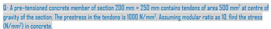 Q-A pre-tensioned concrete member of section 200 mm x 250 mm contains tendons of area 500 mm² at centre of
gravity of the section. The prestress in the tendons is 1000 N/mm². Assuming modular ratio as 10, find the stress
(N/mm2) in concrete.