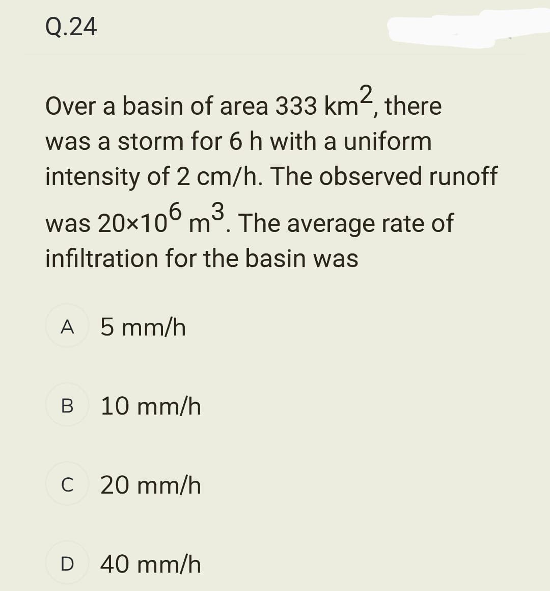 Q.24
Over a basin of area 333 km², there
was a storm for 6 h with a uniform
intensity of 2 cm/h. The observed runoff
was 20×106 m³. The average rate of
3
infiltration for the basin was
A 5 mm/h
B
10 mm/h
C 20 mm/h
D 40 mm/h