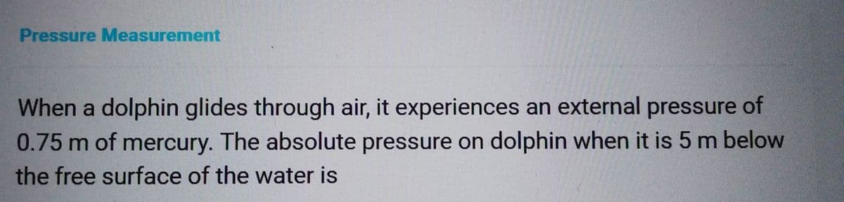 Pressure Measurement
When a dolphin glides through air, it experiences an external pressure of
0.75 m of mercury. The absolute pressure on dolphin when it is 5 m below
the free surface of the water is