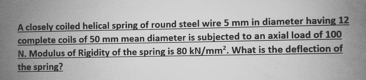 A closely coiled helical spring of round steel wire 5 mm in diameter having 12
complete coils of 50 mm mean diameter is subjected to an axial load of 100
N. Modulus of Rigidity of the spring is 80 kN/mm². What is the deflection of
the spring?