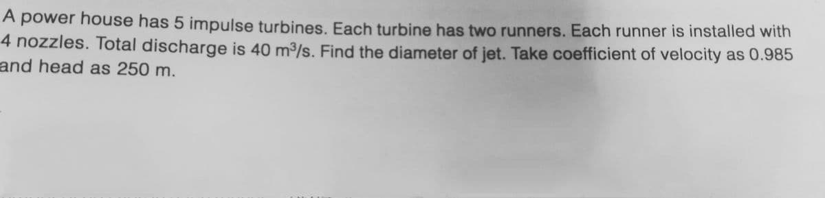 A power house has 5 impulse turbines. Each turbine has two runners. Each runner is installed with
4 nozzles. Total discharge is 40 m³/s. Find the diameter of jet. Take coefficient of velocity as 0.985
and head as 250 m.