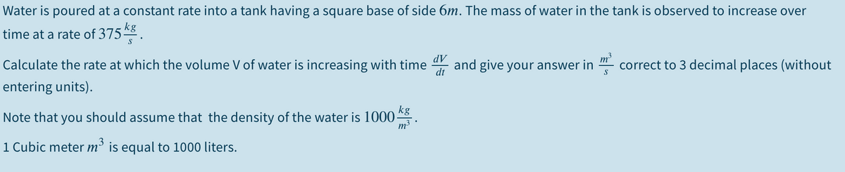 Water is poured at a constant rate into a tank having a square base of side 6m. The mass of water in the tank is observed to increase over
kg
time at a rate of 375-
S
Calculate the rate at which the volume V of water is increasing with time
dt
dV
and give your answer in
m
correct to 3 decimal places (without
S
entering units).
kg
Note that you should assume that the density of the water is 1000-
m3
1 Cubic meter m² is equal to 1000 liters.
