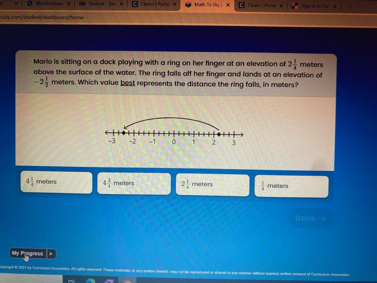 O WorkforQuara X
CBM Student- Taki x
C Clever | Portal x
Math To Do, i x
C Clever Portal x
Sign in to Out X
eady.com/student/dashboard/home
Marlo is sitting on a dock playing with a ring on her finger at an elevation of 2- meters
above the surface of the water. The ring falls off her finger and lands at an elevation of
-2 meters. Which value best represents the distance the ring falls, in meters?
-3
-2
-1
1
3
4- meters
4 meters
2- meters
meters
Done
My Progress
Copyrighte 2021 by Curriculum Associates. All rights reserved. These materials, or any portion thereof, may not be reproduced or shared in any manner without express written consent of Curriculum Associates.
