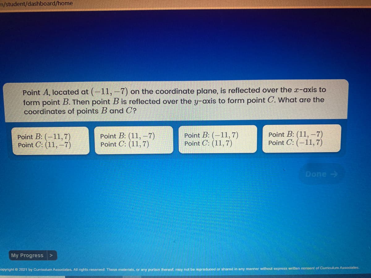 m/student/dashboard/home
Point A, located at (-11, -7) on the coordinate plane, is reflected over the x-axis to
form point B. Then point B is reflected over the y-axis to form point C. What are the
coordinates of points B and C?
Point B: (-11,7)
Point C: (11, -7)
Point B: (11, –7)
Point C: (11,7)
Point B: (–11,7)
Point C: (11, 7)
Point B: (11, –7)
Point C: (-11, 7)
Done->
My Progress >
Copyright e 2021 by Curriculum Associates. All rights reserved. These materials, or any portion thereof, may not be reproduced or shared in any manner without express written consent of Curriculum Associates.
