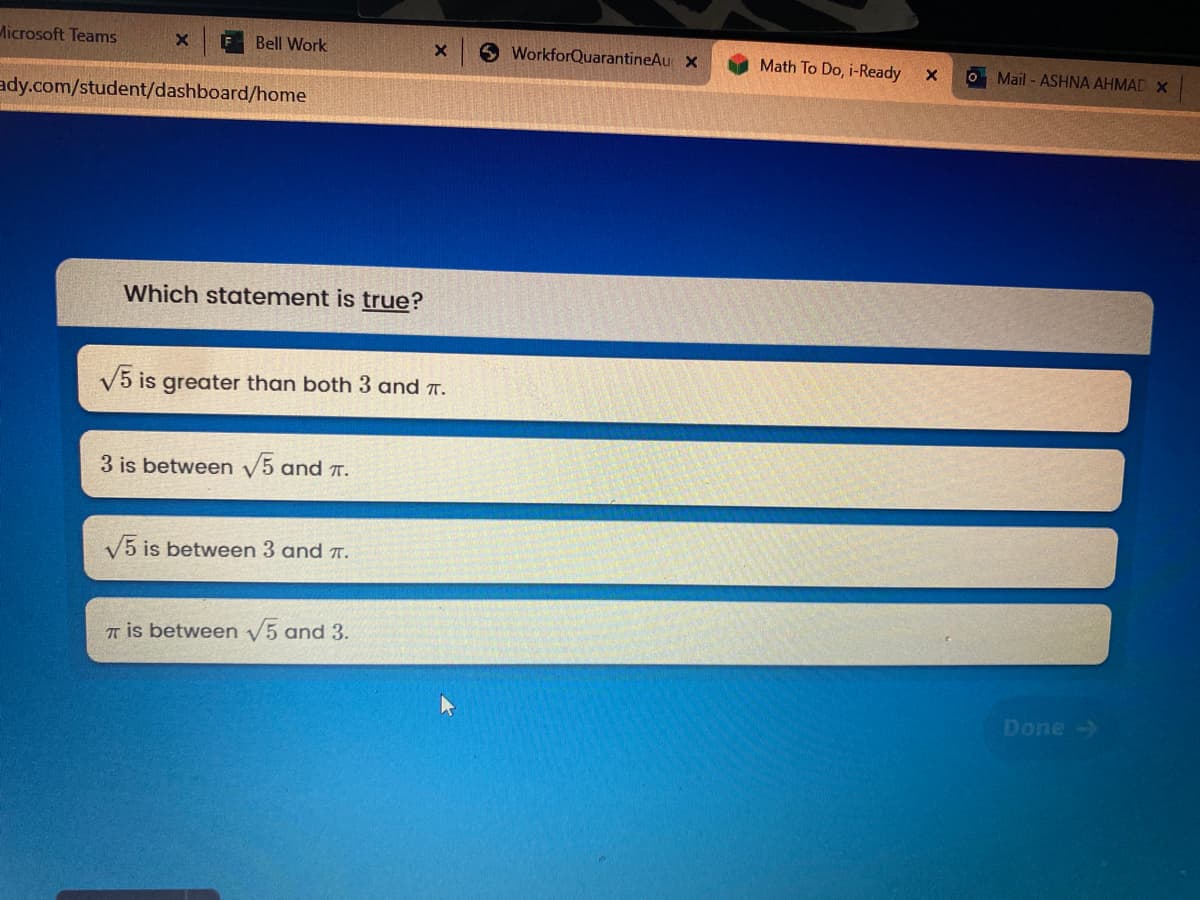 Microsoft Teams
Bell Work
6 WorkforQuarantineAu x
Math To Do, i-Ready
O Mail - ASHNA AHMAD X
ady.com/student/dashboard/home
Which statement is true?
V5 is greater than both 3 and T.
3 is between V5 and T.
V5 is between 3 and T.
T is between V5 and 3.
Done->
