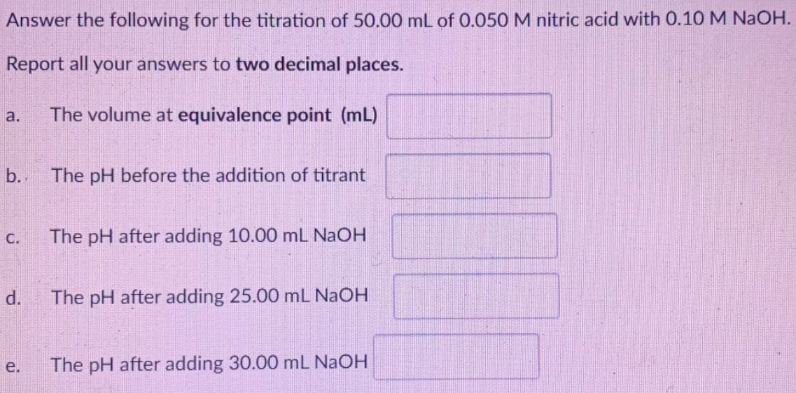 Answer the following for the titration of 50.00 mL of 0.050 M nitric acid with 0.10 M NaOH.
Report all your answers to two decimal places.
a.
The volume at equivalence point (mL)
b. The pH before the addition of titrant
С.
The pH after adding 10.00 mL NAOH
d.
The pH after adding 25.00 mL NaOH
е.
The pH after adding 30.00 mL NaOH
