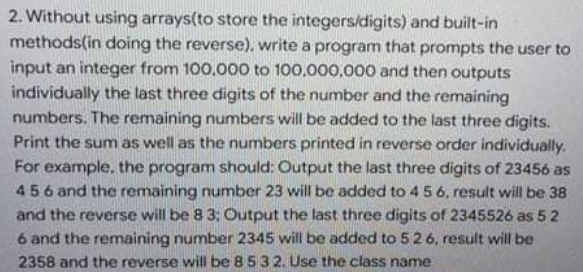 2. Without using arrays(to store the integers/digits) and built-in
methods(in doing the reverse), write a program that prompts the user to
input an integer from 100,000 to 100,000,000 and then outputs
individually the last three digits of the number and the remaining
numbers. The remaining numbers will be added to the last three digits.
Print the sum as well as the numbers printed in reverse order individually.
For example, the program should: Output the last three digits of 23456 as
456 and the remaining number 23 will be added to 4 5 6, result will be 38
and the reverse will be 8 3: Output the last three digits of 2345526 as 5 2
6 and the remaining number 2345 will be added to 5 26, result will be
2358 and the reverse will be 8532. Use the class name
