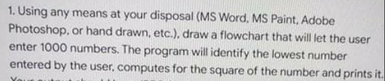 1. Using any means at your disposal (MS Word, MS Paint, Adobe
Photoshop, or hand drawn, etc.), draw a flowchart that will let the user
enter 1000 numbers. The program will identify the lowest number
entered by the user, computes for the square of the number and prints it.
