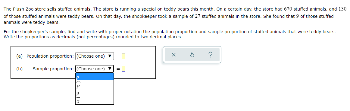 The Plush Zoo store sells stuffed animals. The store is running a special on teddy bears this month. On a certain day, the store had 670 stuffed animals, and 130
of those stuffed animals were teddy bears. On that day, the shopkeeper took a sample of 27 stuffed animals in the store. She found that 9 of those stuffed
animals were teddy bears.
For the shopkeeper's sample, find and write with proper notation the population proportion and sample proportion of stuffed animals that were teddy bears.
Write the proportions as decimals (not percentages) rounded to two decimal places.
(a) Population proportion: (Choose one) v
(b)
Sample proportion: (Choose one) v
