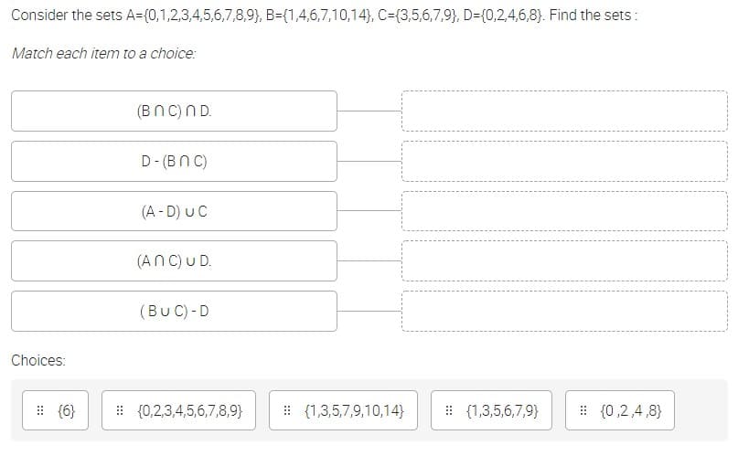 Consider the sets A={0,1,2,3,4,5,6,7,8,9}, B={1,4,6,7,10,14}, C={3,5,6,7,9}, D={0,2,4,6,8}. Find the sets:
Match each item to a choice:
(Bn C)ND.
D- (BN C)
(A - D) UC
(ANC) U D.
(Bu C) - D
Choices:
: {6}
: {0,2,3,4,5,6,7,8,9}
: {1,3,5,7,9,10,14}
: (1,3,5,6,7,9}
: {0,2,4,8}
