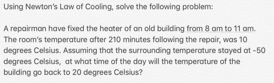 Using Newton's Law of Cooling, solve the following problem:
A repairman have fixed the heater of an old building from 8 am to 11 am.
The room's temperature after 210 minutes following the repair, was 10
degrees Celsius. Assuming that the surrounding temperature stayed at -50
degrees Celsius, at what time of the day will the temperature of the
building go back to 20 degrees Celsius?
