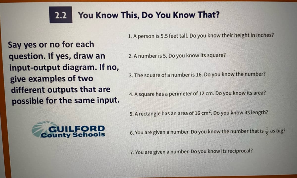 2.2
You Know This, Do You Know That?
1. A person is 5.5 feet tall. Do you know their height in inches?
Say yes or no for each
question. If yes, draw an
input-output diagram. If no,
give examples of two
different outputs that are
possible for the same input.
2. A number is 5. Do you know its square?
3. The square of a number is 16. Do you know the number?
4. A square has a perimeter of 12 cm. Do you know its area?
5. A rectangle has an area of 16 cm2. Do you know its length?
GUILFORD
County Schools
6. You are given a number. Do you know the number that is as big?
7. You are given a number. Do you know its reciprocal?
