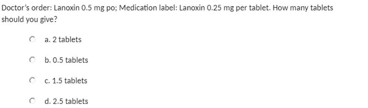 Doctor's order: Lanoxin 0.5 mg po; Medication label: Lanoxin 0.25 mg per tablet. How many tablets
should you give?
a. 2 tablets
b. 0.5 tablets
c. 1.5 tablets
d. 2.5 tablets
