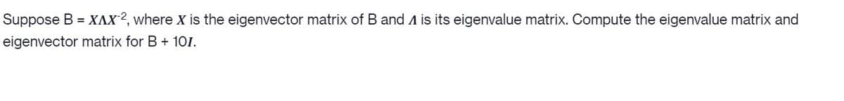 Suppose B = XAX², where X is the eigenvector matrix of B and A is its eigenvalue matrix. Compute the eigenvalue matrix and
eigenvector matrix for B + 10I.
