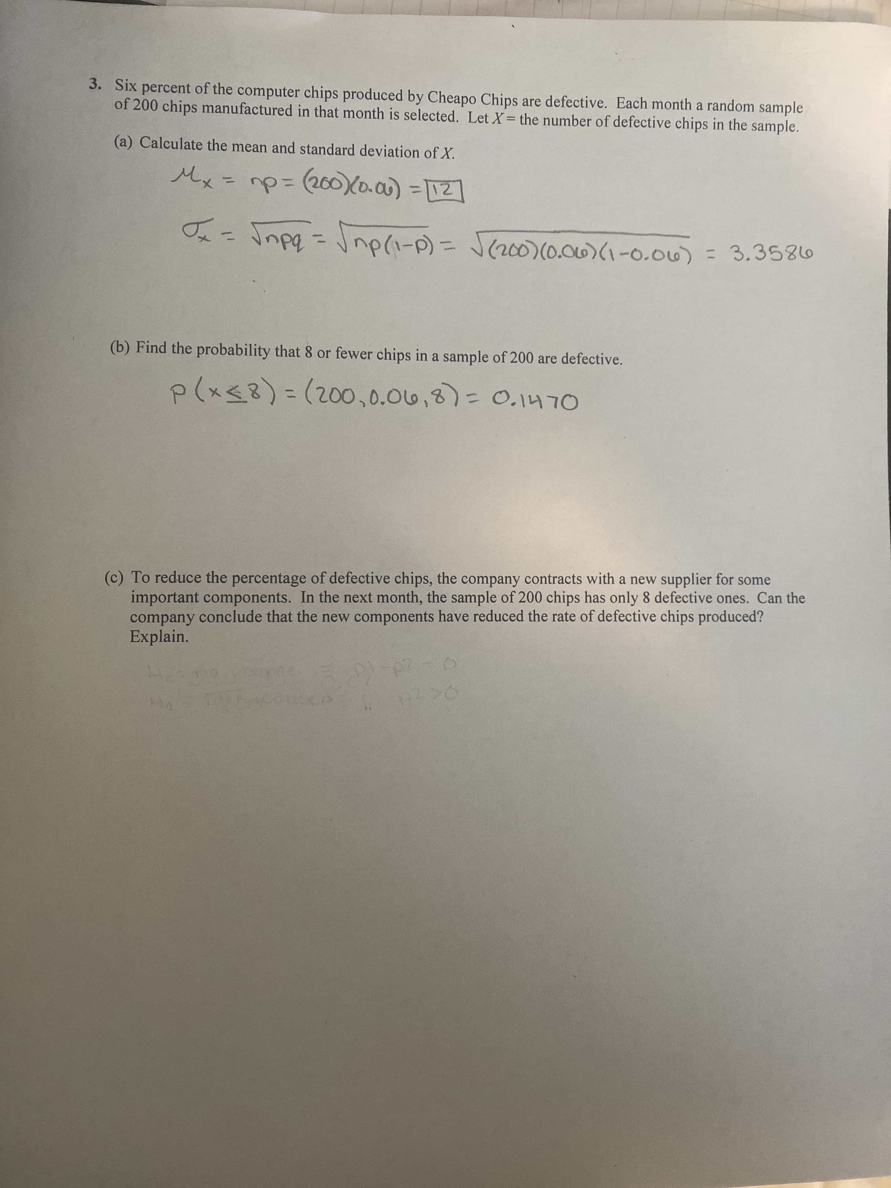 3. Six percent of the computer chips produced by Cheapo Chips are defective. Each month a random sample
of 200 chips manufactured in that month is selected. Let X= the number of defective chips in the sample.
(a) Calculate the mean and standard deviation of X.
Mx
1(200)(0.0)-2]
%3D
%3D
%3D
ニ
3(d-1)du
(b) Find the probability that 8 or fewer chips in a sample of 200 are defective.
p(xg8)%3D(200,0.06,8)=0.1470
(c) To reduce the percentage of defective chips, the company contracts with a new supplier for some
important components. In the next month, the sample of 200 chips has only 8 defective ones. Can the
company conclude that the new components have reduced the rate of defective chips produced?
Explain.
