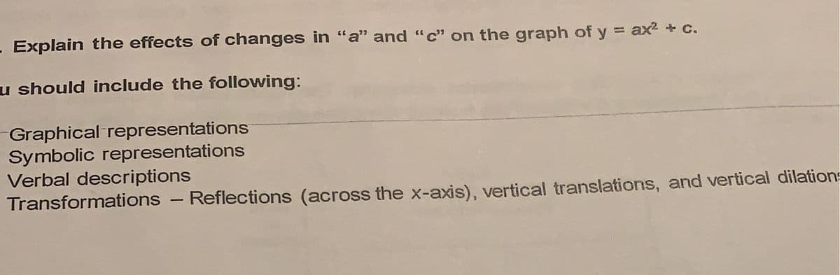 - Explain the effects of changes in "a" and "c" on the graph of y = ax2+ c.
u should include the following:
Graphical representations
Symbolic representations
Verbal descriptions
Transformations - Reflections (across the x-axis), vertical translations, and vertical dilations
