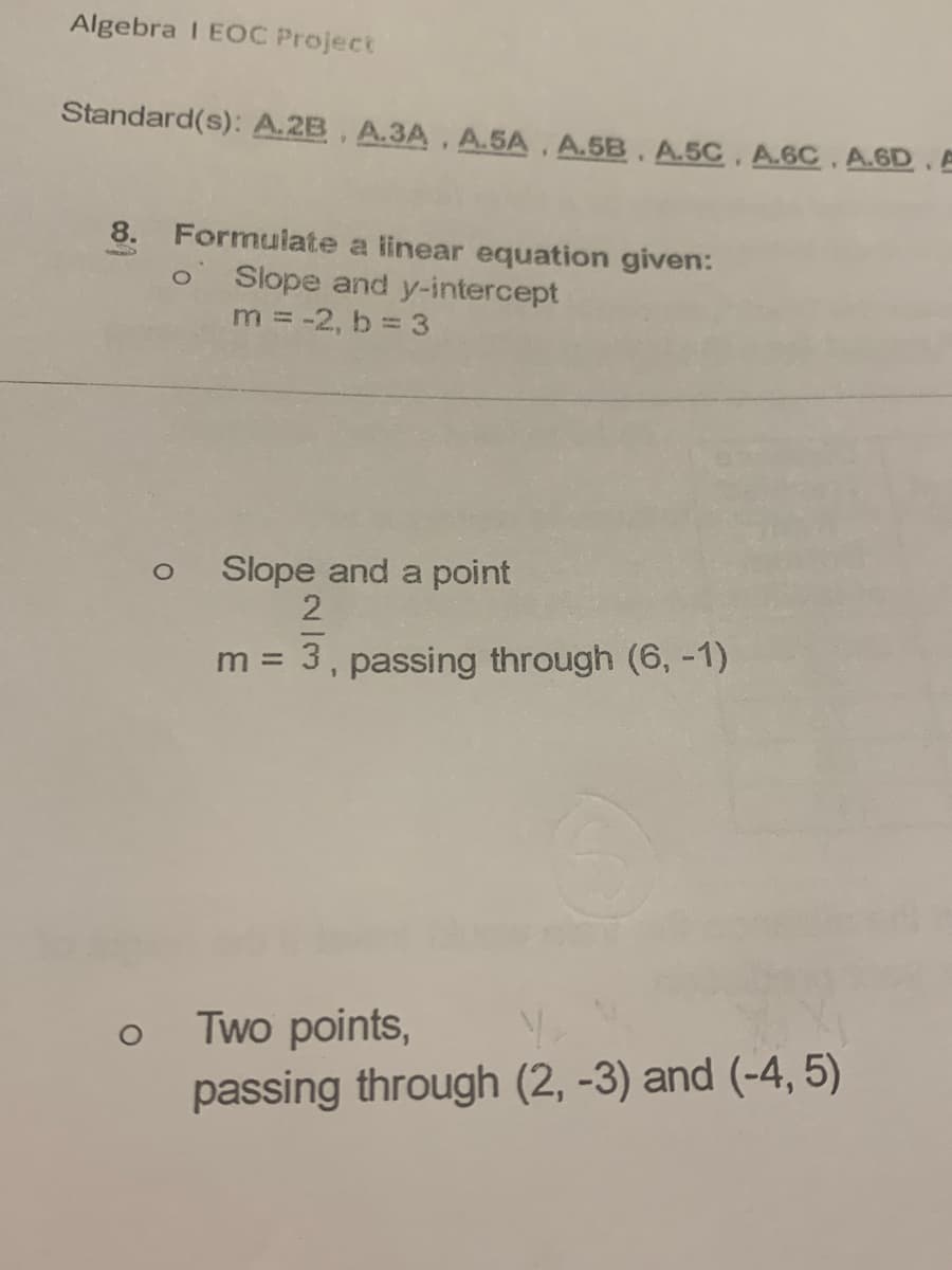 Algebra I EOC Project
Standard(s): A.2B, A.3A, A.5A. A.5B. A.5C, A.6C. A.6D. A
8. Formulate a linear equation given:
Slope and y-intercept
m = -2, b 3
Slope and a point
3, passing through (6, -1)
m =
Two points,
passing through (2, -3) and (-4, 5)
