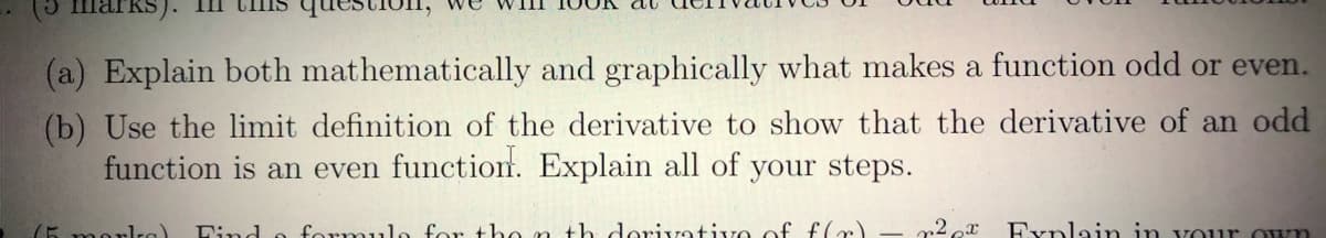 KS). III
(a) Explain both mathematically and graphically what makes a function odd or even.
(b) Use the limit definition of the derivative to show that the derivative of an odd
function is an even function. Explain all of your steps.
Find o formulo for tho n th dorivativo of f(r)
„2 r
Explain in vour Own
