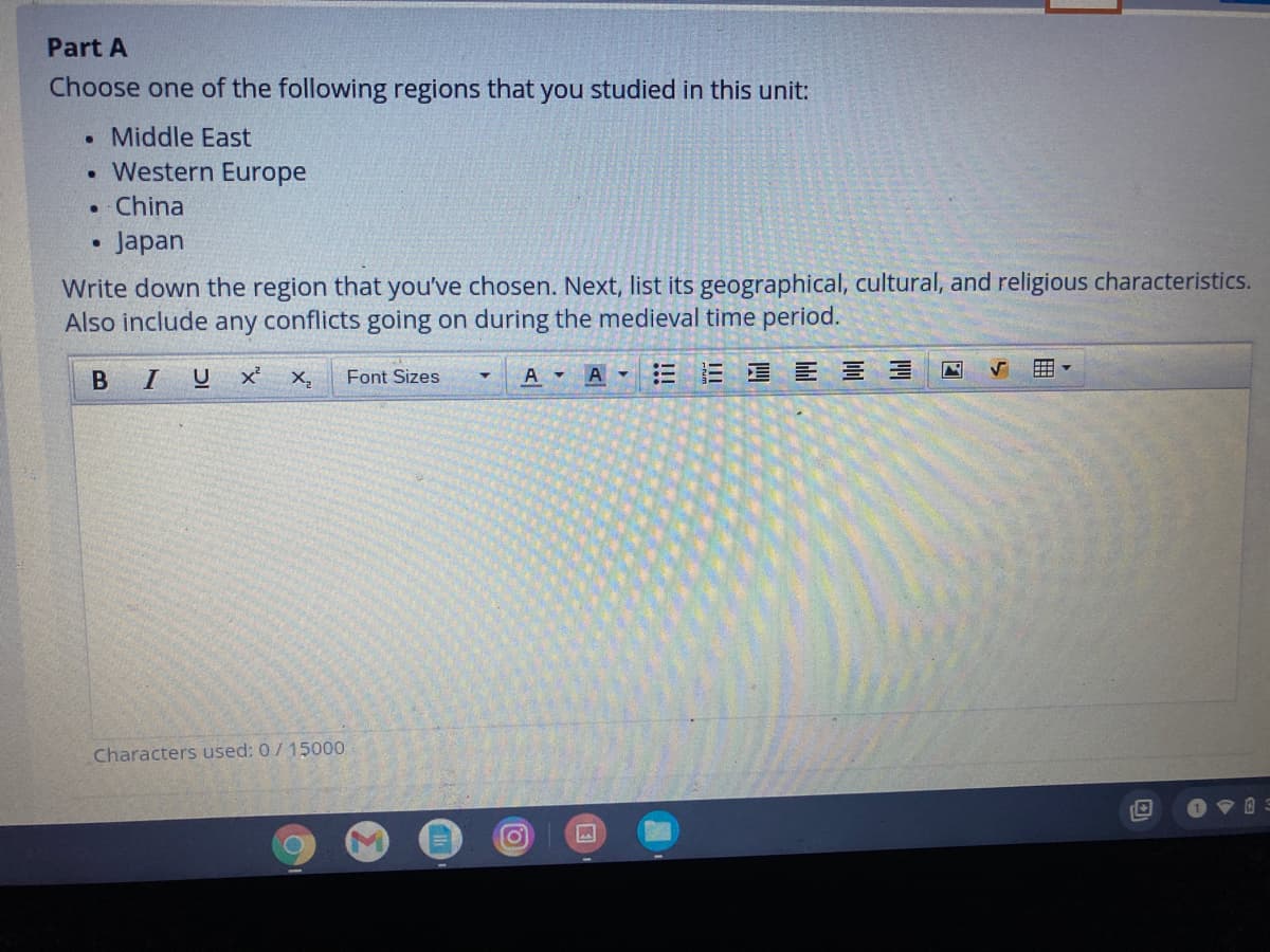 Part A
Choose one of the following regions that you studied in this unit:
• Middle East
Western Europe
• China
Japan
Write down the region that you've chosen. Next, list its geographical, cultural, and religious characteristics.
Also include any conflicts going on during the medieval time period.
B IU
Font Sizes
A
三
=星E 三 三
Characters used: 0/15000

