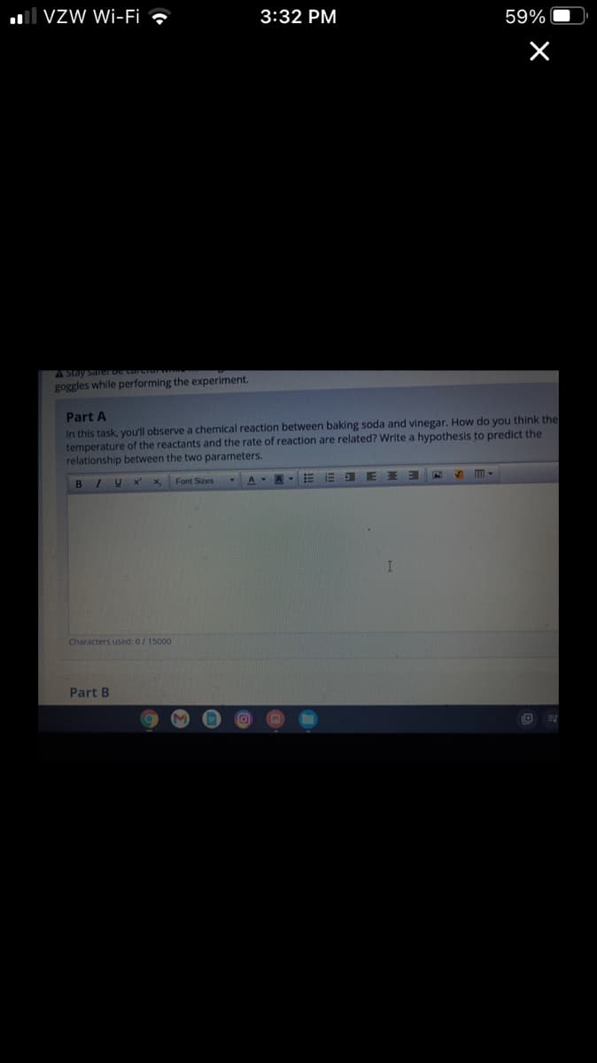 ll Vzw Wi-Fi ,
3:32 PM
59%
A Stay sarerbe corciar
goggles while performing the experiment.
Part A
In this task, you'll observe a chemical reaction between baking soda and vinegar. How do you think the
temperature of the reactants and the rate of reaction are related? Write a hypothesis to predict the
relationship between the two parameters.
BIU×' x,
Font Sizes
E
Characters used: 0/15000
Part B
