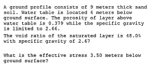 A ground profile consists of 9 meters thick sand
soil. Water table is located 4 meters below.
ground surface. The porosity of layer above
water table is 0.379 while the specific gravity.
is limited to 2.66.
The void ratio of the saturated layer is 48.0%
with specific gravity of 2.67
What is the effective stress 3.50 meters below
ground surface?