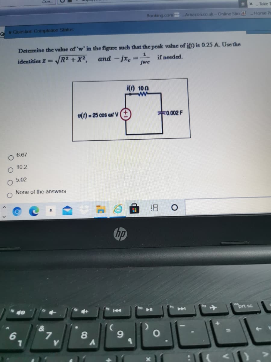 Take
Booking.com Arnazon.co.uk-Online Sho 2
- Home Pa
v Queslion Complotion Status
Q
Determine the value of 'w' in the figure such that the peak value of i(t) is 0.25 A. Use the
VR2 + X²,
and -jxe:
jwc
identities Z=V
if needed.
i(t) 100
v(t) = 25 cos wr V
*0.002 F
O 6.67
10.2
5.02
None of the answers
hp
ho
144
prt sc
9
%D
