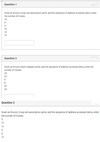 Question 1
Given an 8-word, 4-way set associative cache, and the sequence of address accesses below, enter
the number of misses.
16
5
5
17
4
4
16
12
19
Question 2
Given an 8-word, direct mapped cache, and the sequence of address accesses below, enter the
number of misses.
23
Question 3
Given an 8-word, 2-way set associative cache, and the sequence of address accesses below, enter
the number of misses.
5
17