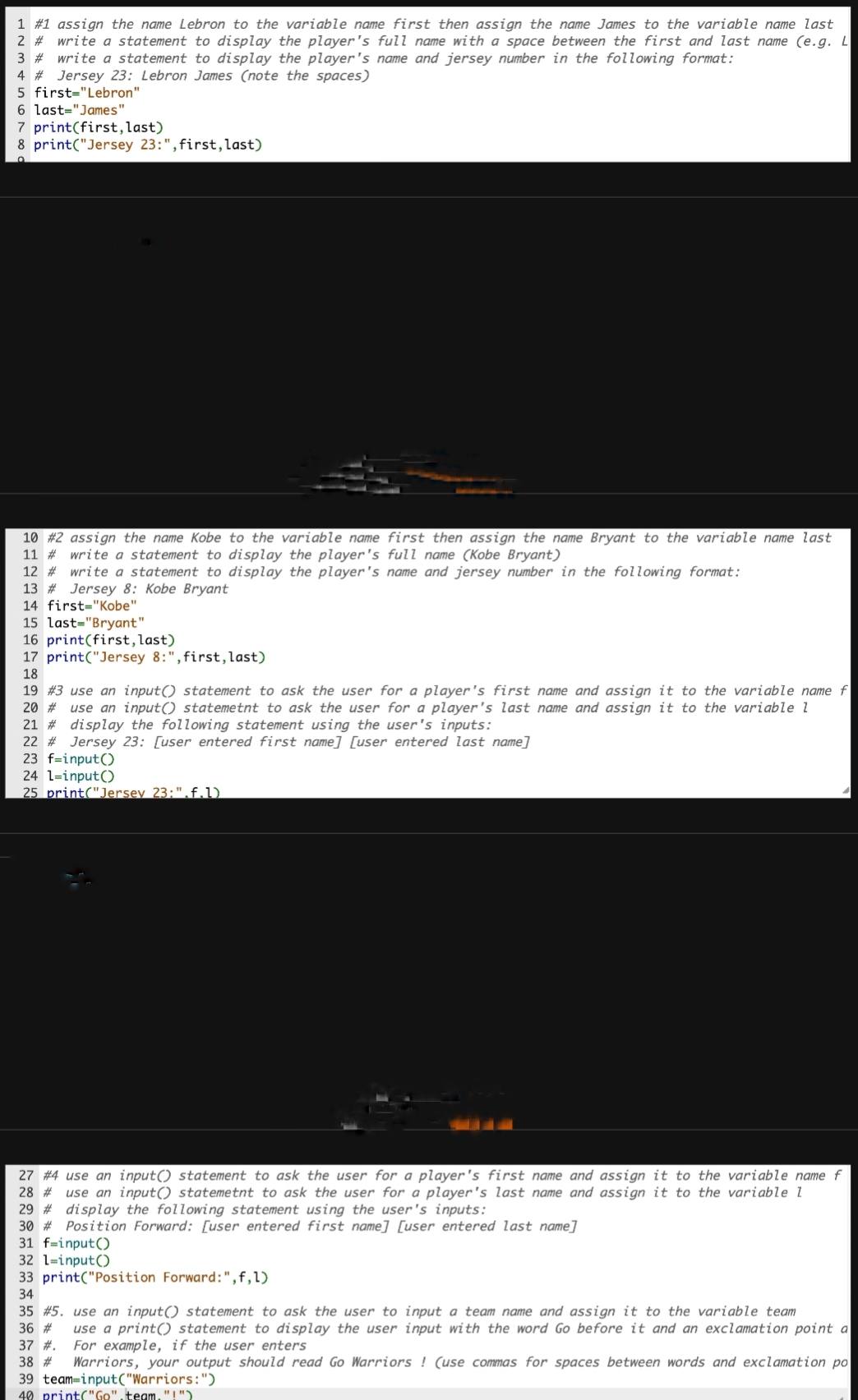 1 # 1 assign the name Lebron to the variable name first then assign the name James to the variable name last
2 # write a statement to display the player's full name with a space between the first and last name (e.g. L
3 # write a statement to display the player's name and jersey number in the following format:
4 # Jersey 23: Lebron James (note the spaces)
5 first="Lebron"
6 last="James"
7 print(first, last)
8 print("Jersey 23:", first, last)
10 #2 assign the name Kobe to the variable name first then assign the name Bryant to the variable name last
11 # write a statement to display the player's full name (Kobe Bryant)
12 # write a statement to display the player's name and jersey number in the following format:
13 # Jersey 8: Kobe Bryant
14 first-"Kobe"
15 last="Bryant"
16 print (first, last)
17 print("Jersey 8:", first, last)
18
19 #3 use an input() statement to ask the user for a player's first name and assign it to the variable name f
20 # use an input() statemetnt to ask the user for a player's last name and assign it to the variable 1
21 # display the following statement using the user's inputs:
22 # Jersey 23: [user entered first name] [user entered last name]
23 f=input()
24 1=input()
25 print("Jersey 23:".f.l)
27 #4 use an input() statement to ask the user for a player's first name and assign it to the variable name f
28 # use an input() statemetnt to ask the user for a player's last name and assign it to the variable 1
29 # display the following statement using the user's inputs:
30 # Position Forward: [user entered first name] [user entered last name]
31 f-input()
32 1=input()
33 print("Position Forward: ", f, 1)
34
35 # 5. use an input() statement to ask the user to input a team name and assign it to the variable team
36 # use a print() statement to display the user input with the word Go before it and an exclamation point a
37 #. For example, if the user enters
38 # Warriors, your output should read Go Warriors! (use commas for spaces between words and exclamation po
39 team-input("Warriors:")
40 print("Go".team."!")