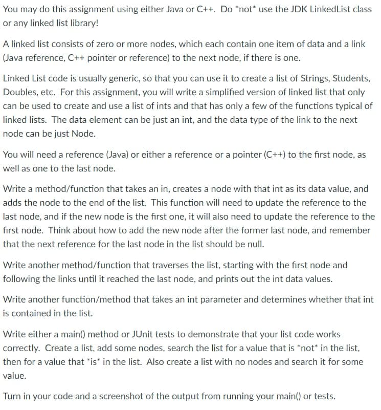 You may do this assignment using either Java or C++. Do *not use the JDK LinkedList class
or any linked list library!
A linked list consists of zero or more nodes, which each contain one item of data and a link
(Java reference, C++ pointer or reference) to the next node, if there is one.
Linked List code is usually generic, so that you can use it to create a list of Strings, Students,
Doubles, etc. For this assignment, you will write a simplified version of linked list that only
can be used to create and use a list of ints and that has only a few of the functions typical of
linked lists. The data element can be just an int, and the data type of the link to the next
node can be just Node.
You will need a reference (Java) or either a reference or a pointer (C++) to the first node, as
well as one to the last node.
Write a method/function that takes an in, creates a node with that int as its data value, and
adds the node to the end of the list. This function will need to update the reference to the
last node, and if the new node is the first one, it will also need to update the reference to the
first node. Think about how to add the new node after the former last node, and remember
that the next reference for the last node in the list should be null.
Write another method/function that traverses the list, starting with the first node and
following the links until it reached the last node, and prints out the int data values.
Write another function/method that takes an int parameter and determines whether that int
is contained in the list.
Write either a main() method or JUnit tests to demonstrate that your list code works
correctly. Create a list, add some nodes, search the list for a value that is *not* in the list,
then for a value that is in the list. Also create a list with no nodes and search it for some
value.
Turn in your code and a screenshot of the output from running your main() or tests.