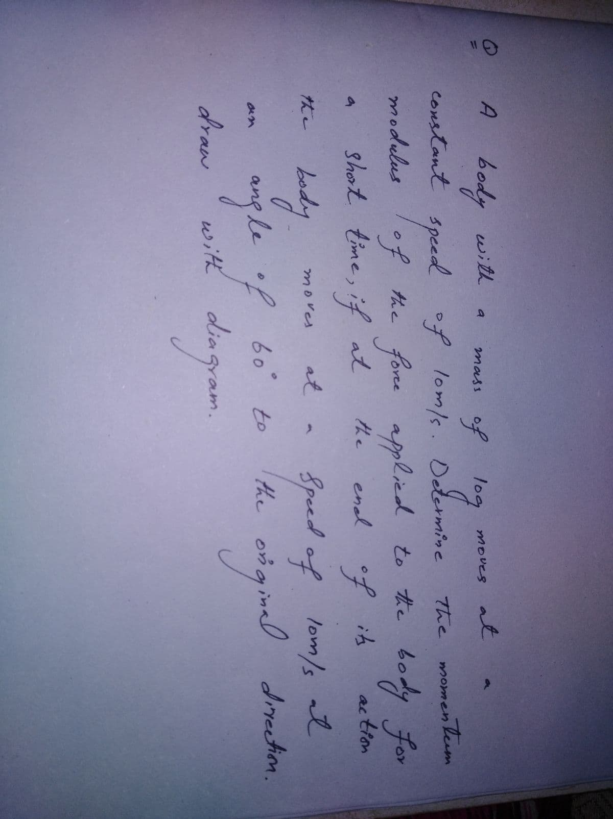 A body with.
of
of lom/s. Determine
a
mass
moves at
constant
Speed
of the fone dy for
short time, if at
The momenleem
applicd to the bo
enl of its
modulus
the
ac tion
bod
at
Speed of lom/s at
the
3n
gle ? 60° と0
draw
the
y
directiom.
oigimal dinactin,
aan
with
diagram.
