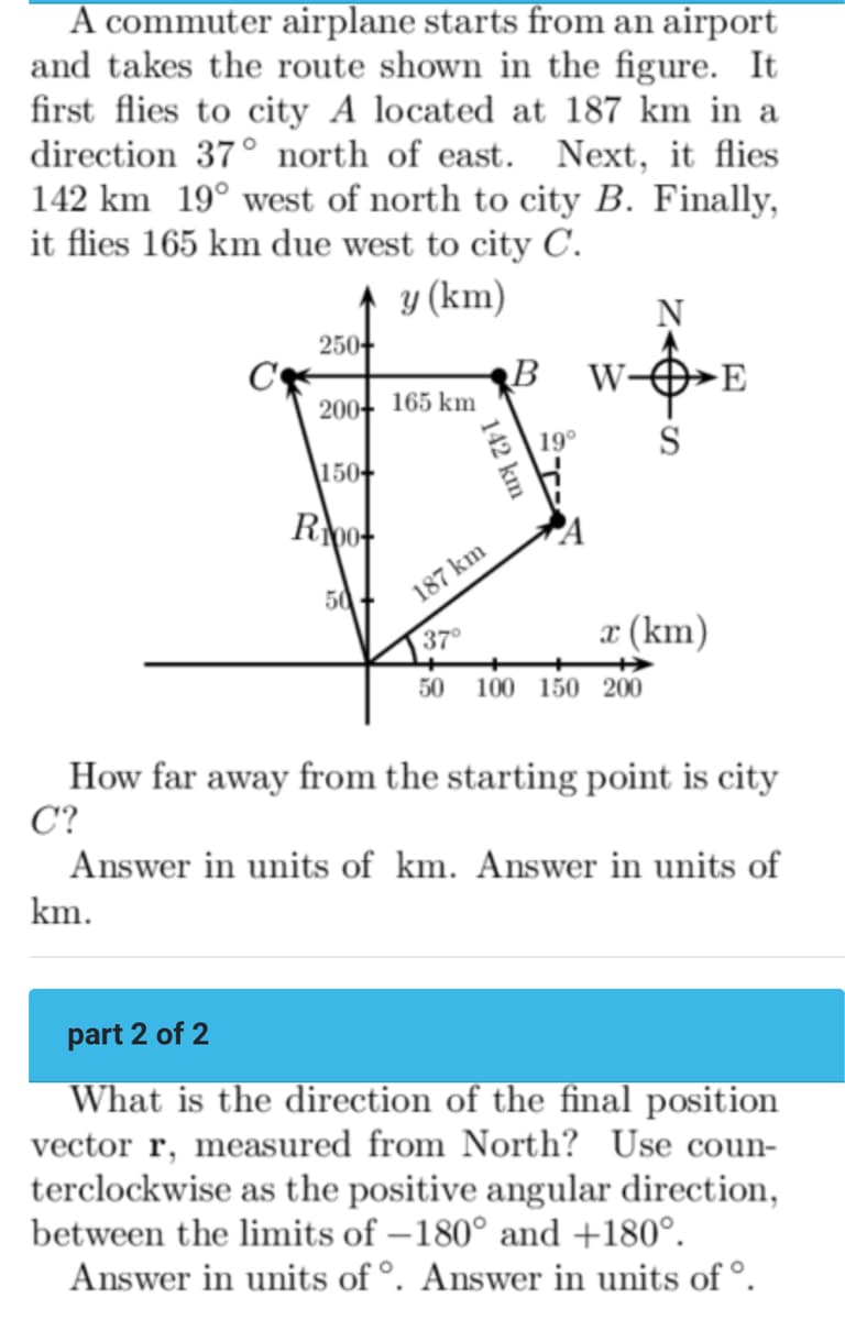 A commuter airplane starts from an airport
and takes the route shown in the figure. It
first flies to city A located at 187 km in a
direction 37° north of east. Next, it flies
142 km 19° west of north to city B. Finally,
it flies 165 km due west to city C.
y (km)
250+
200 165 km
150+
Roo
50
187 km
37°
142 km
50
B
19⁰
W-
N
100 150 200
S
x (km)
E
How far away from the starting point is city
C?
Answer in units of km. Answer in units of
km.
part 2 of 2
What is the direction of the final position
vector r, measured from North? Use coun-
terclockwise as the positive angular direction,
between the limits of -180° and +180°.
Answer in units of º. Answer in units of º.