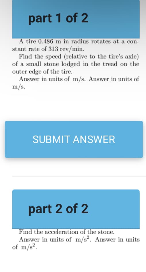 part 1 of 2
A tire 0.486 m in radius rotates at a con-
stant rate of 313 rev/min.
Find the speed (relative to the tire's axle)
of a small stone lodged in the tread on the
outer edge of the tire.
Answer in units of m/s. Answer in units of
m/s.
SUBMIT ANSWER
part 2 of 2
Find the acceleration of the stone.
Answer in units of m/s². Answer in units
of m/s².