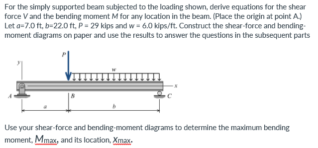 For the simply supported beam subjected to the loading shown, derive equations for the shear
force V and the bending moment M for any location in the beam. (Place the origin at point A.)
Let a=7.0 ft, b=22.0 ft, P = 29 kips and w = 6.0 kips/ft. Construct the shear-force and bending-
moment diagrams on paper and use the results to answer the questions in the subsequent parts
B
b.
Use your shear-force and bending-moment diagrams to determine the maximum bending
moment, Mmax, and its location, Xmax.
wwww W
