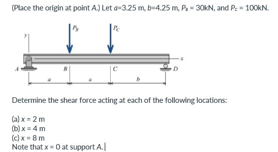 (Place the origin at point A.) Let a=3.25 m, b=4.25 m, Pg = 30KN, and Pc = 100KN.
Ps
Pc
C
Determine the shear force acting at each of the following locations:
(a) x = 2 m
(b) x = 4 m
(c) x = 8 m
Note that x = 0 at support A.|
