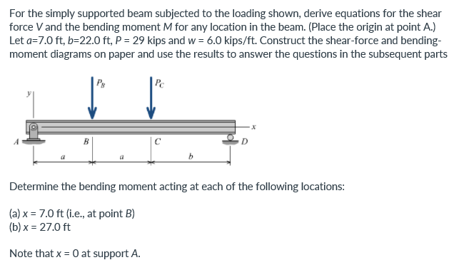 For the simply supported beam subjected to the loading shown, derive equations for the shear
force V and the bending moment M for any location in the beam. (Place the origin at point A.)
Let a=7.0 ft, b=22.0 ft, P = 29 kips and w = 6.0 kips/ft. Construct the shear-force and bending-
moment diagrams on paper and use the results to answer the questions in the subsequent parts
Pe
D
Determine the bending moment acting at each of the following locations:
(a) x = 7.0 ft (i.e., at point B)
(b) x = 27.0 ft
Note that x = 0 at support A.
