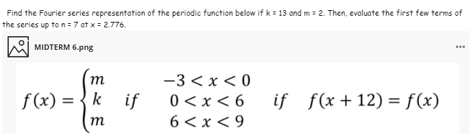 Find the Fourier series representation of the periodic function below if k = 13 and m = 2. Then, evaluate the first few terms of
the series up to n = 7 at x = 2.776.
MIDTERM 6.png
т
-3 < x < 0
f (x) =
k
if
0 <x < 6
if f(x + 12) = f(x)
%D
m
6 < x < 9
