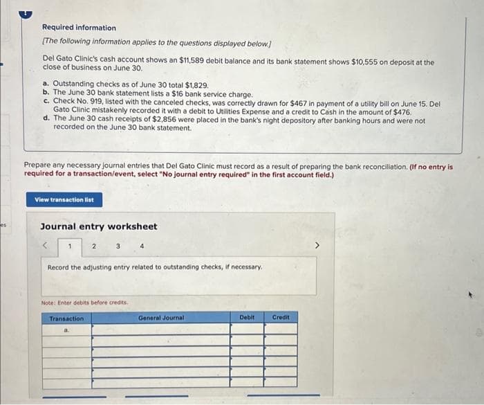 es
Required information
[The following information applies to the questions displayed below.]
Del Gato Clinic's cash account shows an $11,589 debit balance and its bank statement shows $10,555 on deposit at the
close of business on June 30.
a. Outstanding checks as of June 30 total $1,829.
b. The June 30 bank statement lists a $16 bank service charge.
c. Check No. 919, listed with the canceled checks, was correctly drawn for $467 in payment of a utility bill on June 15. Del
Gato Clinic mistakenly recorded it with a debit to Utilities Expense and a credit to Cash in the amount of $476.
d. The June 30 cash receipts of $2,856 were placed in the bank's night depository after banking hours and were not
recorded on the June 30 bank statement.
Prepare any necessary journal entries that Del Gato Clinic must record as a result of preparing the bank reconciliation. (If no entry is
required for a transaction/event, select "No journal entry required" in the first account field.)
View transaction list
Journal entry worksheet
<
2 3 4
Record the adjusting entry related to outstanding checks, if necessary.
1
Note: Enter debits before credits.
Transaction
General Journal
Debit
Credit