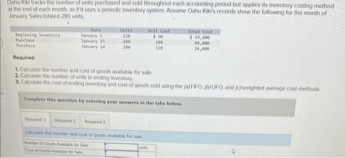 Oahu
Kiki tracks the number of units purchased and sold throughout each accounting period but applies its inventory costing method
at the end of each month, as if it uses a periodic Inventory system. Assume Oahu Kiki's records show the following for the month of
January, Sales totaled 280 units.
Beginning Inventory
Purchase
Purchase
Date
January 1
January 15
January 24
Units
220
480
200
Unit Cost
$.90
100
120
Required:
1. Calculate the number and cost of goods available for sale.
2. Calculate the number of units in ending Inventory.
3. Calculate the cost of ending inventory and cost of goods sold using the (a) FIFO, (b) LIFO, and (c) weighted average cost methods.
Complete this question by entering your answers in the tabs below.
Required 1 Required 2 Required 3
Calculate the number and cost of goods available for sale.
Number of Goods Available for Sale
Cost of Goods Available for Sale
units
Total Cost
$ 19,800
48,000
24,000