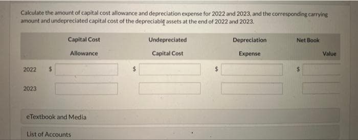 Calculate the amount of capital cost allowance and depreciation expense for 2022 and 2023, and the corresponding carrying
amount and undepreciated capital cost of the depreciable assets at the end of 2022 and 2023.
2022
2023
$
Capital Cost
Allowance
eTextbook and Media
List of Accounts
Undepreciated
Capital Cost
Depreciation
Expense
Net Book
Value