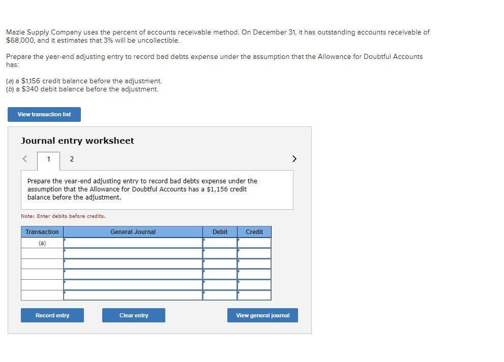 Mazie Supply Company uses the percent of accounts receivable method. On December 31, it has outstanding accounts receivable of
$68,000, and it estimates that 3% will be uncollectible.
Prepare the year-end adjusting entry to record bad debts expense under the assumption that the Allowance for Doubtful Accounts
has:
(a) a $1,156 credit balance before the adjustment.
(b) a $340 debit balance before the adjustment.
View transaction list
Journal entry worksheet
<
1
2
Prepare the year-end adjusting entry to record bad debts expense under the
assumption that the Allowance for Doubtful Accounts has a $1,156 credit
balance before the adjustment.
Note: Enter debits before credits.
Transaction
(a)
Record entry
General Journal
Clear entry
Debit
Credit
View general journal
>