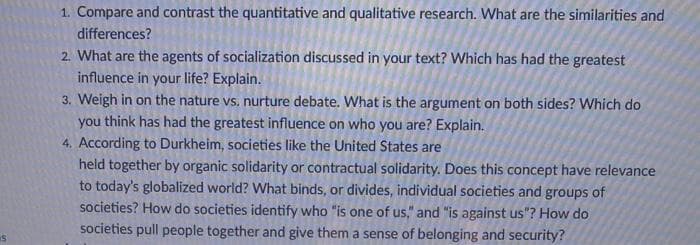 1. Compare and contrast the quantitative and qualitative research. What are the similarities and
differences?
2. What are the agents of socialization discussed in your text? Which has had the greatest
influence in your life? Explain.
3. Weigh in on the nature vs. nurture debate. What is the argument on both sides? Which do
you think has had the greatest influence on who you are? Explain.
4. According to Durkheim, societies like the United States are
held together by organic solidarity or contractual solidarity. Does this concept have relevance
to today's globalized world? What binds, or divides, individual societies and groups of
societies? How do societies identify who "is one of us," and "is against us"? How do
societies pull people together and give them a sense of belonging and security?