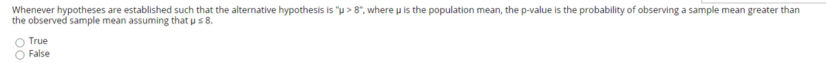 Whenever hypotheses are established such that the alternative hypothesis is "µ > 8", where u is the population mean, the p-value is the probability of observing a sample mean greater than
the observed sample mean assuming that µ s 8.
O True
O False
