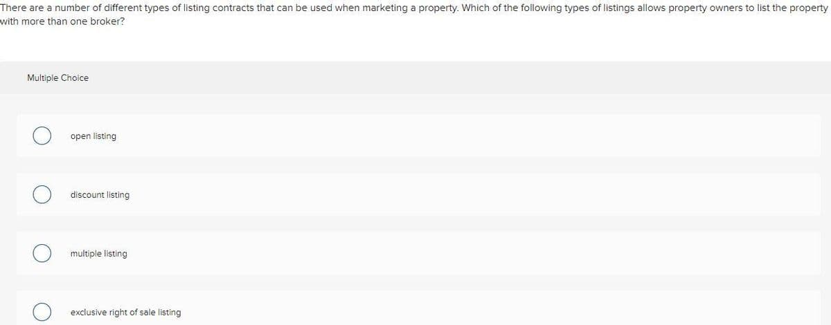 There are a number of different types of listing contracts that can be used when marketing a property. Which of the following types of listings allows property owners to list the property
with more than one broker?
Multiple Choice
open listing
discount listing
multiple listing
exclusive right of sale listing
